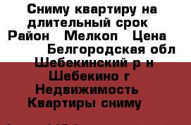 Сниму квартиру на длительный срок › Район ­ Мелкоп › Цена ­ 6 000 - Белгородская обл., Шебекинский р-н, Шебекино г. Недвижимость » Квартиры сниму   